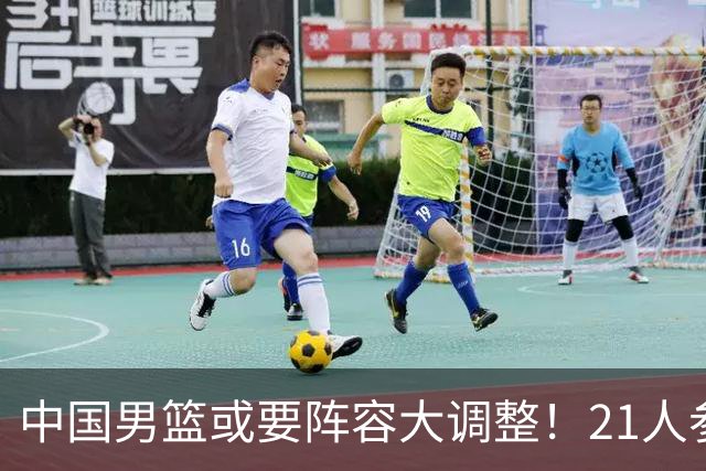 中国男篮或要阵容大调整！21人参加集训，以下这5名球员意外落选