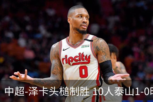 中超-泽卡头槌制胜 10人泰山1-0时隔11年再客胜海港
