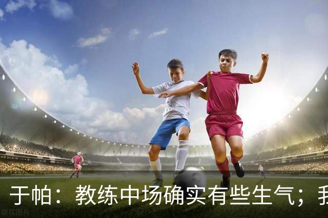 于帕：教练中场确实有些生气；我们下半场做到了教练的要求