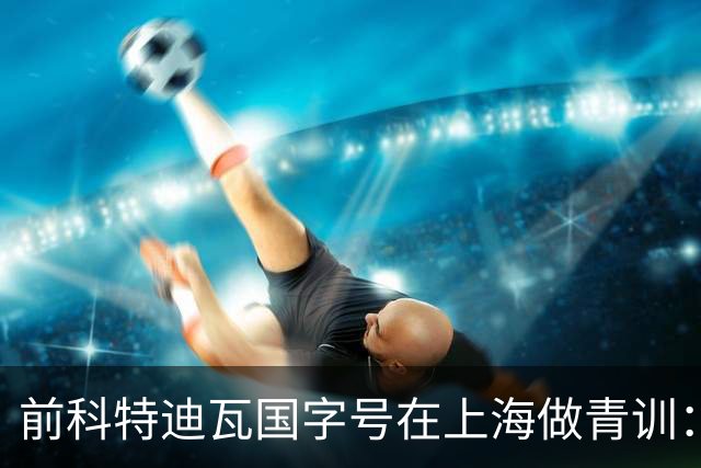前科特迪瓦国字号在上海做青训：中国奖学金让我完成学业，要用足球回报