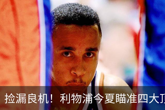 捡漏良机！利物浦今夏瞄准四大顶级自由身，伊劳拉低成本补强阵容