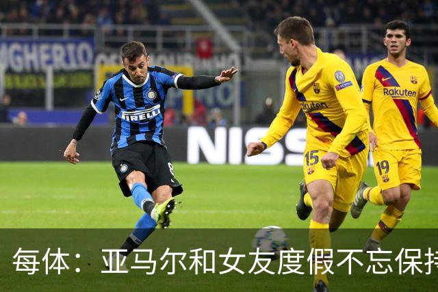 每体：亚马尔和女友度假不忘保持训练，女友吐槽“不像在度假”