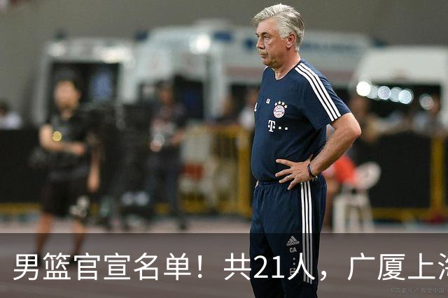 男篮官宣名单！共21人，广厦上海3人入选，周琦赵睿张镇麟无缘！