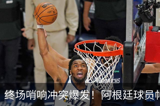 终场哨响冲突爆发！阿根廷球员帕雷德斯锁喉加西亚、抱摔加维，吃到红牌