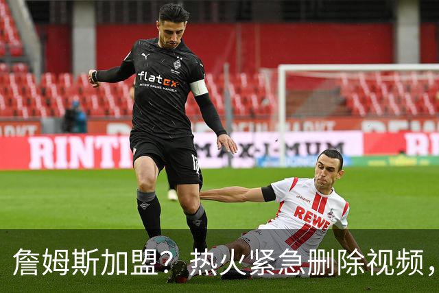 詹姆斯加盟？热火紧急删除视频，帕金斯没有说谎，争冠恐失去悬念