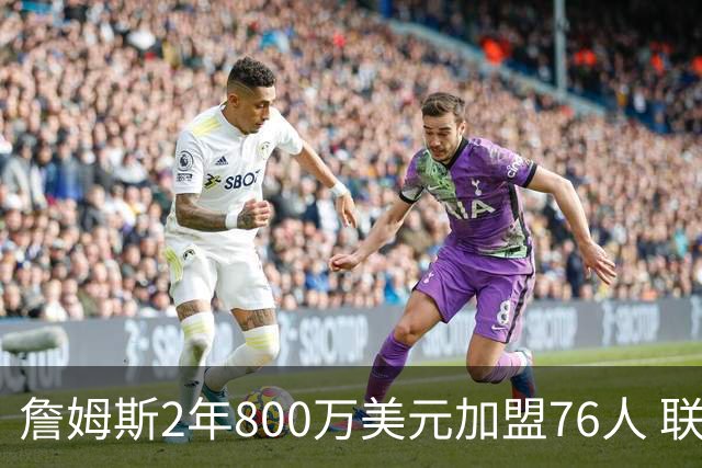 詹姆斯2年800万美元加盟76人 联手大帝+马克西+布朗