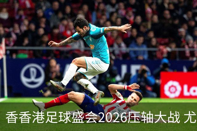 香香港足球盛会2026压轴大战 尤文图斯击败切尔西成功捧杯