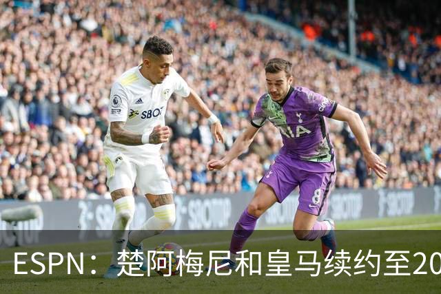 ESPN：楚阿梅尼和皇马续约至2031年，穆帅明确其中场核心地位